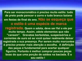 Para ser monocromático é preciso muito estilo: tudo
 de preto pode parecer o zorro e tudo branco baiano
em festas de final do ano. Não
                            se esqueça que
    o estilo é uma espécie de marca
 registrada. Quem o adota, deve ser fiel a ele por
     muito tempo. Assim, adote elementos que não
   "cansem". Gravatas borboletas, suspensórios e
 correntes de ouro só se você quiser realmente deixar
registrada a sua presença. Por serem muito marcantes
é preciso prestar mais atenção a escolha. A definição
    das peças é fundamental para acertar qualquer
  figurino. Portanto é melhor comprar poucas peças
  boas do que uma porção de saldos na baciada. É o
                      seu estilo !
 