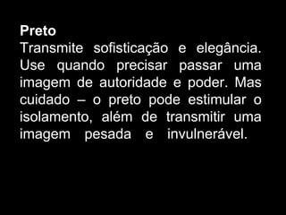 Preto
Transmite sofisticação e elegância.
Use quando precisar passar uma
imagem de autoridade e poder. Mas
cuidado – o preto pode estimular o
isolamento, além de transmitir uma
imagem pesada e invulnerável.
 