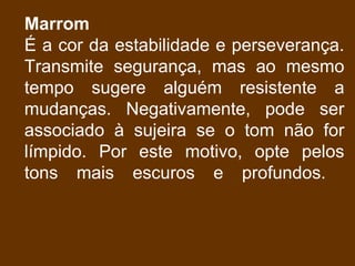 Marrom
É a cor da estabilidade e perseverança.
Transmite segurança, mas ao mesmo
tempo sugere alguém resistente a
mudanças. Negativamente, pode ser
associado à sujeira se o tom não for
límpido. Por este motivo, opte pelos
tons mais escuros e profundos.
 