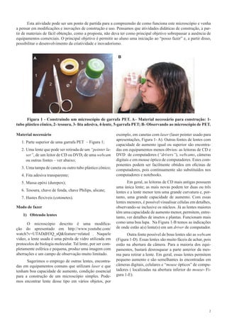 2
Esta atividade pode ser um ponto de partida para a compreensão de como funciona este microscópio e venha
a pensar em modificações e inovações de construção e uso. Pensamos que atividades didáticas de construção, a par-
tir de materiais de fácil obtenção, como a proposta, não deva ter como principal objetivo sobrepassar a ausência de
equipamentos comerciais. O principal objetivo é permitir ao aluno uma iniciação ao “posso fazer” e, a partir disso,
possibilitar o desenvolvimento da criatividade e inovadorismo.
Figura 1 - Construindo um microscópio de garrafa PET. A– Material necessário para construção: 1-
tubo plástico cônico, 2- tesoura, 3- fita adesiva, 4-lente, 5-garrafa PET; B- Observando ao microscópio de PET.
Material necessário
1.	Parte superior de uma garrafa PET – Figura 1;
2.	Uma lente que pode ser retirada de um “pointer la-
ser”, de um leitor de CD ou DVD, de uma webcam
ou outras fontes – ver abaixo;
3.	Uma tampa de caneta ou outro tubo plástico cônico;
4.	Fita adesiva transparente;
5.	Massa epóxi (durepox);
6.	Tesoura, chave de fenda, chave Philips, alicate;
7.	Hastes flexíveis (cotonetes).
Modo de fazer
1)	 Obtendo lentes
O microscópio descrito é uma modifica-
ção do apresentado em http://www.youtube.com/
watch?v=UTADdH3Q_sQ&feature=related . Naquele
vídeo, a lente usada é uma pérola de vidro utilizada em
protocolos de biologia molecular. Tal lente, por ser com-
pletamente esférica e pequena, produz uma imagem com
aberrações e um campo de observação muito limitado.
Sugerimos o emprego de outras lentes, encontra-
das em equipamentos comuns que utilizam laser e que
tenham boa capacidade de aumento, condição essencial
para a construção de um microscópio simples. Pode-
mos encontrar lente desse tipo em vários objetos, por
exemplo, em canetas com laser (laser pointer usado para
apresentações, Figura 1- A). Outras fontes de lentes com
capacidade de aumento igual ou superior são encontra-
das em equipamentos menos óbvios: as leitoras de CD e
DVD de computadores (“drivers”), webcams, câmeras
digitais e em mouse óptico de computadores. Estes com-
ponentes podem ser facilmente obtidos em oficinas de
computadores, pois continuamente são substituídos nos
computadores e notebooks.
Em geral, as leitoras de CD mais antigas possuem
uma única lente; as mais novas podem ter duas ou três
lentes e a lente menor tem uma grande curvatura e, por-
tanto, uma grande capacidade de aumento. Com essas
lentes menores, é possível visualisar células em detalhes,
observando-se inclusive os núcleos. Já as lentes maiores
têm uma capacidade de aumento menor, permitem, entre-
tanto, ver detalhes de insetos e plantas. Funcionam mais
como uma boa lupa. Na Figura 1-B temos as indicações
de onde estão a(s) lente(s) em um driver de computador.
Outra fonte possível de boas lentes são as webcam
(Figura 1-D). Essas lentes são muito fáceis de achar, pois
estão na abertura da câmera. Para a maioria dos equi-
pamentos, bastará desrosquear a parte anterior da mes-
ma para retirar a lente. Em geral, essas lentes permitem
pequeno aumento e são semelhantes às encontradas em
câmeras digitais, celulares e “mouse ópticos” de compu-
tadores ( localizadas na abertura inferior do mouse- Fi-
gura 1-E).
 