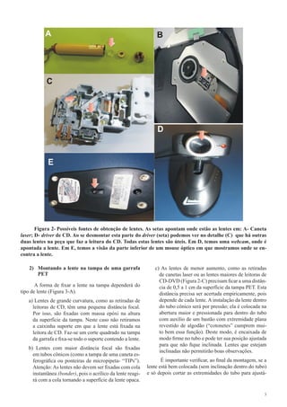3
Figura 2- Possíveis fontes de obtenção de lentes. As setas apontam onde estão as lentes em: A- Caneta
laser; D- driver de CD. Ao se desmontar esta parte do driver (seta) podemos ver no detalhe (C) que há outras
duas lentes na peça que faz a leitura do CD. Todas estas lentes são úteis. Em D, temos uma webcam, onde é
apontada a lente. Em E, temos a visão da parte inferior de um mouse óptico em que mostramos onde se en-
contra a lente.
2)	 Montando a lente na tampa de uma garrafa
PET
A forma de fixar a lente na tampa dependerá do
tipo de lente (Figura 3-A).
a) Lentes de grande curvatura, como as retiradas de
leitoras de CD, têm uma pequena distância focal.
Por isso, são fixadas com massa epóxi na altura
da superfície da tampa. Neste caso não retiramos
a caixinha suporte em que a lente está fixada na
leitora de CD. Faz-se um corte quadrado na tampa
da garrafa e fixa-se todo o suporte contendo a lente.
b) Lentes com maior distância focal são fixadas
em tubos cônicos (como a tampa de uma caneta es-
ferográfica ou ponteiras de micropipeta- “TIPs”).
Atenção: As lentes não devem ser fixadas com cola
instantânea (bonder), pois o acrílico da lente reagi-
rá com a cola tornando a superfície da lente opaca.
c) As lentes de menor aumento, como as retiradas
de canetas laser ou as lentes maiores de leitoras de
CD-DVD (Figura 2-C) precisam ficar a uma distân-
cia de 0,5 a 1 cm da superfície da tampa PET. Esta
distância precisa ser acertada empiricamente, pois
depende de cada lente. A instalação da lente dentro
do tubo cônico será por pressão; ela é colocada na
abertura maior e pressionada para dentro do tubo
com auxílio de um bastão com extremidade plana
revestido de algodão (“cotonetes” cumprem mui-
to bem essa função). Deste modo, é encaixada de
modo firme no tubo e pode ter sua posição ajustada
para que não fique inclinada. Lentes que estejam
inclinadas não permitirão boas observações.
É importante verificar, ao final da montagem, se a
lente está bem colocada (sem inclinação dentro do tubo)
e só depois cortar as extremidades do tubo para ajustá-
 
