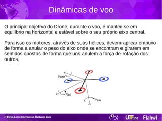 1 Fórum Latino-Americano de Hardware Livreº
Dinâmicas de voo
O principal objetivo do Drone, durante o voo, é manter-se em
equilíbrio na horizontal e estável sobre o seu próprio eixo central.
Para isso os motores, através de suas hélices, devem aplicar empuxo
de forma a anular o peso do eixo onde se encontram e girarem em
sentidos opostos de forma que uns anulem a força de rotação dos
outros.
 