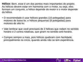 1 Fórum Latino-Americano de Hardware Livreº
Hélice: Bem, esse é um dos pontos mais importantes do projeto.
As hélices devem estar em harmonia com o motor, ou seja, eles
formam um conjunto, a hélice depende do motor e o motor depende
da hélice.
● O recomendado é usar hélices grandes (10 polegadas) para
motores de baixo kv, e hélices pequenas (8 polegadas) para
motores de alto kv.
● Vale lembrar que você precisará de 2 hélices que rodam no sentido
horário e 2 contra rotativas, que giram no sentido anti-horário.
● Compre sempre a mais, pois hélices quebram com facilidade,
principalmente no início, quando ainda não se tem experiência.
 