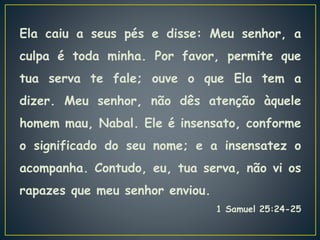 Ela caiu a seus pés e disse: Meu senhor, a
culpa é toda minha. Por favor, permite que
tua serva te fale; ouve o que Ela tem a
dizer. Meu senhor, não dês atenção àquele
homem mau, Nabal. Ele é insensato, conforme
o significado do seu nome; e a insensatez o
acompanha. Contudo, eu, tua serva, não vi os
rapazes que meu senhor enviou.
1 Samuel 25:24-25
 