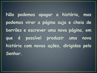 Não podemos apagar a história, mas
podemos virar a página suja e cheia de
borrões e escrever uma nova página, em
que é possível produzir uma nova
história com novas ações, dirigidas pelo
Senhor.
 