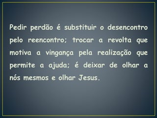 Pedir perdão é substituir o desencontro
pelo reencontro; trocar a revolta que
motiva a vingança pela realização que
permite a ajuda; é deixar de olhar a
nós mesmos e olhar Jesus.
 