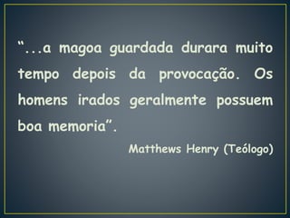 “...a magoa guardada durara muito
tempo depois da provocação. Os
homens irados geralmente possuem
boa memoria”.
Matthews Henry (Teólogo)
 