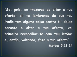 "Se, pois, ao trazeres ao altar a tua
oferta, ali te lembrares de que teu
irmão tem alguma coisa contra ti, deixa
perante o altar a tua oferta, vai
primeiro reconciliar-te com teu irmão;
e, então, voltando, faze a tua oferta“
Mateus 5.23,24
 
