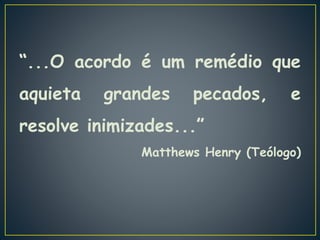 “...O acordo é um remédio que
aquieta grandes pecados, e
resolve inimizades...”
Matthews Henry (Teólogo)
 