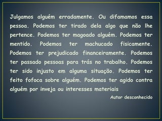 Julgamos alguém erradamente. Ou difamamos essa
pessoa. Podemos ter tirado dela algo que não lhe
pertence. Podemos ter magoado alguém. Podemos ter
mentido. Podemos ter machucado fisicamente.
Podemos ter prejudicado financeiramente. Podemos
ter passado pessoas para trás no trabalho. Podemos
ter sido injusto em alguma situação. Podemos ter
feito fofoca sobre alguém. Podemos ter agido contra
alguém por inveja ou interesses materiais
Autor desconhecido
 