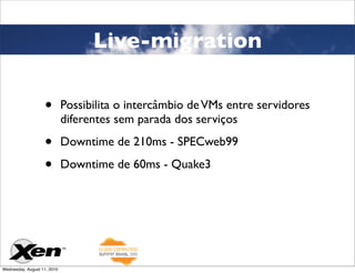 Live-migration

                   •         Possibilita o intercâmbio de VMs entre servidores
                             diferentes sem parada dos serviços

                   •         Downtime de 210ms - SPECweb99

                   •         Downtime de 60ms - Quake3




Wednesday, August 11, 2010
 