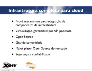 Infraetrutura completa para cloud

                   •         Provê mecanismos para integração de
                             componentes de infraestrutura

                   •         Virtualização gerenciavel por API poderosa

                   •         Open Source

                   •         Grande comunidade

                   •         Maior player Open Source do mercado

                   •         Segurança e conﬁabilidade



Wednesday, August 11, 2010
 
