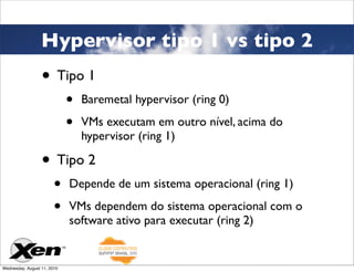 Hypervisor tipo 1 vs tipo 2
                  • Tipo 1
                             •   Baremetal hypervisor (ring 0)

                             •   VMs executam em outro nível, acima do
                                 hypervisor (ring 1)

                  • Tipo 2
                        •    Depende de um sistema operacional (ring 1)

                        •    VMs dependem do sistema operacional com o
                             software ativo para executar (ring 2)


Wednesday, August 11, 2010
 