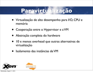Paravirtualização
                   •         Virtualização de alto desempenho para I/O, CPU e
                             memória

                   •         Cooperação entre o Hypervisor e a VM

                   •         Abstração completa do hardware

                   •         10 x menos overhead que outras alternativas de
                             virtualização

                   •         Isolamento das instâncias de VM




Wednesday, August 11, 2010
 