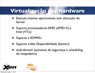 Virtualização por hardware
                   •         Executa sitemas operacionais sem alteração do
                             kernel

                   •         Suporta processadores AMD (AMD-V) e
                             Intel (VT-x)

                   •         Suporte a IOMMU

                   •         Suporte a Alta Disponibilidade (kemari)

                   •         stub-domain (aumento de segurança e scheduling
                             do hospedeiro)




Wednesday, August 11, 2010
 