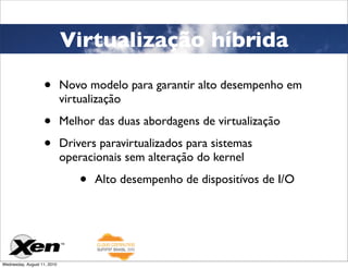 Virtualização híbrida

                   •         Novo modelo para garantir alto desempenho em
                             virtualização

                   •         Melhor das duas abordagens de virtualização

                   •         Drivers paravirtualizados para sistemas
                             operacionais sem alteração do kernel

                                 •   Alto desempenho de dispositívos de I/O




Wednesday, August 11, 2010
 