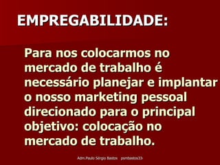 Para nos colocarmos no mercado de trabalho é necessário planejar e implantar o nosso marketing pessoal direcionado para o principal objetivo: colocação no mercado de trabalho.   EMPREGABILIDADE: 