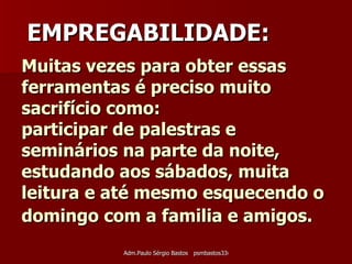 Muitas vezes para obter essas ferramentas é preciso muito sacrifício como:  participar de palestras e seminários na parte da noite, estudando aos sábados, muita leitura e até mesmo esquecendo o domingo com a familia e amigos.    EMPREGABILIDADE: 