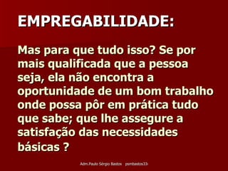 Mas para que tudo isso? Se por mais qualificada que a pessoa seja, ela não encontra a oportunidade de um bom trabalho onde possa pôr em prática tudo que sabe; que lhe assegure a satisfação das necessidades básicas ?   EMPREGABILIDADE: 