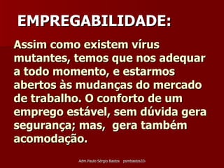 Assim como existem vírus mutantes, temos que nos adequar a todo momento, e estarmos abertos às mudanças do mercado de trabalho. O conforto de um emprego estável, sem dúvida gera segurança; mas,  gera também acomodação. EMPREGABILIDADE: 