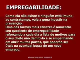 Como ela não existe e ninguém está imune ao contratempo, vale a pena investir na prevenção.  Uma das formas mais eficazes é aumentar seu quociente de empregabilidade reforçando a cada dia a lista de motivos para o seu chefe não demiti-lo e se empenhando em abrir muitas portas, que poderão ser úteis na eventual busca de um novo emprego. EMPREGABILIDADE: 