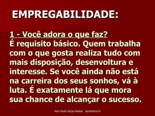 1 - Você adora o que faz?   É requisito básico. Quem trabalha com o que gosta realiza tudo com mais disposição, desenvoltura e interesse. Se você ainda não está na carreira dos seus sonhos, vá à luta. É exatamente lá que mora sua chance de alcançar o sucesso. EMPREGABILIDADE: 