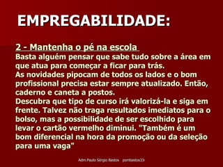 2 - Mantenha o pé na escola  Basta alguém pensar que sabe tudo sobre a área em que atua para começar a ficar para trás.  As novidades pipocam de todos os lados e o bom profissional precisa estar sempre atualizado. Então, caderno e caneta a postos.  Descubra que tipo de curso irá valorizá-la e siga em frente. Talvez não traga resultados imediatos para o bolso, mas a possibilidade de ser escolhido para levar o cartão vermelho diminui. "Também é um bom diferencial na hora da promoção ou da seleção para uma vaga" EMPREGABILIDADE: 