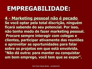 4 - Marketing pessoal não é pecado  Se você optar pela total discrição, ninguém ficará sabendo do seu potencial. Por isso, não tenha medo de fazer marketing pessoal.  Procure sempre interagir com colegas e clientes, participar ativamente das reuniões e aproveitar as oportunidades para falar sobre os projetos em que está envolvida.  "Não dá outra: para manter ou conquistar um bom emprego, você tem que se expor”. EMPREGABILIDADE: 