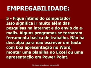 5 - Fique íntimo do computador   Isso significa ir muito além das pesquisas na internet e do envio de e-mails. Alguns programas se tornaram ferramenta básica de trabalho. Não há desculpa para não escrever um texto com boa apresentação no Word, montar uma planilha no Excel ou uma apresentação em Power Point.   EMPREGABILIDADE: 