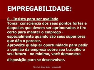 6 - Insista para ser avaliado   Tomar consciência dos seus pontos fortes e daqueles que devem ser aprimorados é tiro certo para manter o emprego - especialmente quando são seus superiores que dão o parecer.  Aproveite qualquer oportunidade para pedir a opinião da empresa sobre seu trabalho e seu futuro - no mínimo, você demonstra disposição para se desenvolver.   EMPREGABILIDADE: 