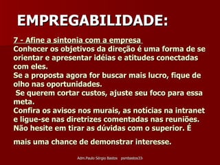 7 - Afine a sintonia com a empresa  Conhecer os objetivos da direção é uma forma de se orientar e apresentar idéias e atitudes conectadas com eles. Se a proposta agora for buscar mais lucro, fique de olho nas oportunidades.  Se querem cortar custos, ajuste seu foco para essa meta. Confira os avisos nos murais, as notícias na intranet e ligue-se nas diretrizes comentadas nas reuniões. Não hesite em tirar as dúvidas com o superior. É mais uma chance de demonstrar interesse.   EMPREGABILIDADE: 