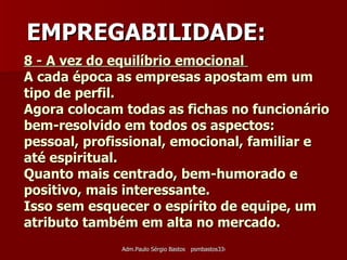 8 - A vez do equilíbrio emocional  A cada época as empresas apostam em um tipo de perfil.  Agora colocam todas as fichas no funcionário bem-resolvido em todos os aspectos: pessoal, profissional, emocional, familiar e até espiritual.  Quanto mais centrado, bem-humorado e positivo, mais interessante.  Isso sem esquecer o espírito de equipe, um atributo também em alta no mercado.  EMPREGABILIDADE: 