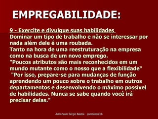 9 - Exercite e divulgue suas habilidades  Dominar um tipo de trabalho e não se interessar por nada além dele é uma roubada. Tanto na hora de uma reestruturação na empresa como na busca de um novo emprego.  "Poucos atributos são mais reconhecidos em um mundo mutante como o nosso que a flexibilidade“  "Por isso, prepare-se para mudanças de função aprendendo um pouco sobre o trabalho em outros departamentos e desenvolvendo o máximo possível de habilidades. Nunca se sabe quando você irá precisar delas."  EMPREGABILIDADE: 