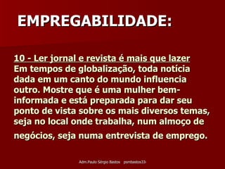 10 - Ler jornal e revista é mais que lazer   Em tempos de globalização, toda notícia dada em um canto do mundo influencia outro. Mostre que é uma mulher bem-informada e está preparada para dar seu ponto de vista sobre os mais diversos temas, seja no local onde trabalha, num almoço de negócios, seja numa entrevista de emprego.   EMPREGABILIDADE: 