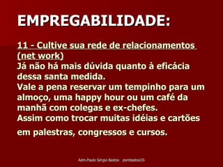 11 - Cultive sua rede de relacionamentos  (net work) Já não há mais dúvida quanto à eficácia dessa santa medida.  Vale a pena reservar um tempinho para um almoço, uma happy hour ou um café da manhã com colegas e ex-chefes.  Assim como trocar muitas idéias e cartões em palestras, congressos e cursos.   EMPREGABILIDADE: 