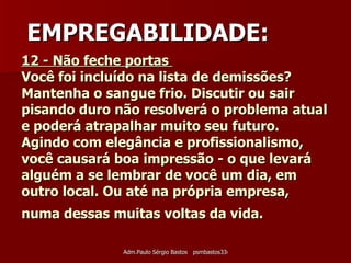 12 - Não feche portas  Você foi incluído na lista de demissões? Mantenha o sangue frio. Discutir ou sair pisando duro não resolverá o problema atual e poderá atrapalhar muito seu futuro. Agindo com elegância e profissionalismo, você causará boa impressão - o que levará alguém a se lembrar de você um dia, em outro local. Ou até na própria empresa, numa dessas muitas voltas da vida.   EMPREGABILIDADE: 