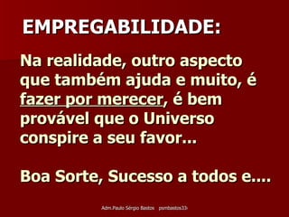 Na realidade, outro aspecto que também ajuda e muito, é  fazer por merecer , é bem provável que o Universo conspire a seu favor... Boa Sorte, Sucesso a todos e.... EMPREGABILIDADE: 