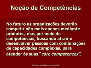 No futuro as organizações deverão competir não mais apenas mediante produtos, mas por meio de competências, buscando atrair e desenvolver pessoas com combinações de capacidades complexas, para atender às suas “ core competences” .   Noção de Competências .   