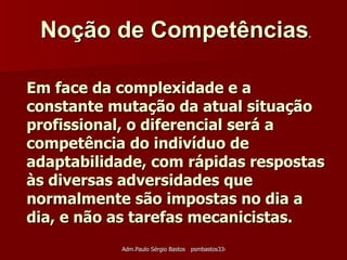 Em face da complexidade e a constante mutação da atual situação profissional, o diferencial será a competência do indivíduo de adaptabilidade, com rápidas respostas às diversas adversidades que normalmente são impostas no dia a dia, e não as tarefas mecanicistas. Noção de Competências .   