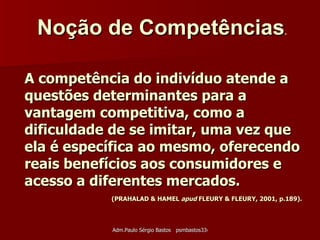 A competência do indivíduo atende a questões determinantes para a vantagem competitiva, como a dificuldade de se imitar, uma vez que ela é específica ao mesmo, oferecendo reais benefícios aos consumidores e acesso a diferentes mercados.     (PRAHALAD & HAMEL  apud  FLEURY & FLEURY, 2001, p.189). Noção de Competências .   