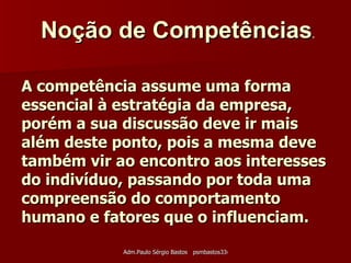 A competência assume uma forma essencial à estratégia da empresa, porém a sua discussão deve ir mais além deste ponto, pois a mesma deve também vir ao encontro aos interesses do indivíduo, passando por toda uma compreensão do comportamento humano e fatores que o influenciam. Noção de Competências .   