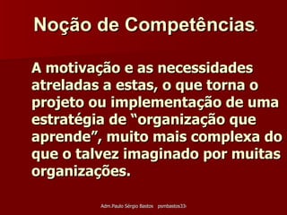 A motivação e as necessidades atreladas a estas, o que torna o projeto ou implementação de uma estratégia de “organização que aprende”, muito mais complexa do que o talvez imaginado por muitas organizações. Noção de Competências .   