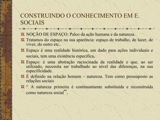 CONSTRUINDO O CONHECIMENTO EM E. SOCIAIS NOÇÃO DE ESPAÇO: Palco da ação humana e da natureza. Tratamos do espaço na sua aparência: espaço de trabalho, de lazer, de viver, do outro etc.. Espaço é uma realidade histórica, um dado para ações individuais e sociais, tem uma existência específica . Espaço: é uma abstração raciocinada da realidade e que, ao ser utilizado, necessita ser trabalhado ao nível das diferenças, na sua especificidade. É definido na relação homem – natureza. Tem como pressuposto as relações sociais “  A natureza primeira é continuamente substituída e reconstruída como natureza social ”. 