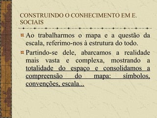 CONSTRUINDO O CONHECIMENTO EM E. SOCIAIS Ao trabalharmos o mapa e a questão da escala, referimo-nos à estrutura do todo. Partindo-se dele, abarcamos a realidade mais vasta e complexa, mostrando a  totalidade do espaço e consolidamos a compreensão do mapa: símbolos, convenções, escala... 
