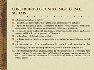 CONSTRUINDO O CONHECIMENTO EM E. SOCIAIS Observar e analisar o bairro: - a história do bairro (através de entrevistas com moradores antigos) - tipos de edifícios e casas (arquitetura do bairro e sua origem), instalações comerciais, bares, clínicas, escolas, centros esportivos, igrejas etc.  - o tipo do bairro (industrial, residencial, comercial, bairro antigo, edificação recente, edificação baixa, grandes prédios etc.) - se há algum edifício de valor histórico  - o lugar onde o comércio se concentra e o motivo da concentração em tal lugar - se há locais específicos para o lazer- se há postos de saúde, correios, escolas de   educação infantil, escolas particulares, escolas públicas, parques etc. - se o transporte público (pontos, linhas de ônibus) favorece a locomoção para outros bairros. Se sim, quais bairros? Quais as implicações destas locomoções (ex: crianças estudam em escolas de outros bairros? Adultos buscam lazer em outros bairros?). 