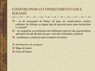 CONSTRUINDO O CONHECIMENTO EM E. SOCIAIS -  se há associação de bairro, de pais, de comerciantes, centros culturais: há diálogo ou algum tipo de parceria entre estas instituições e a escola? - as ocupações ou profissões dos habitantes (através dos questionários aplicados na sala de aula em que você está realizando a prática)  - problemas e carências mais evidentes do bairro Instrumentos de pesquisa Mapa do bairro Fotos do bairro 