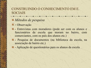 CONSTRUINDO O CONHECIMENTO EM E. SOCIAIS Métodos de pesquisa -  Observação - Entrevistas com moradores (pode ser com os alunos e funcionários da escola que moram no bairro, com comerciantes, com os pais dos alunos etc.) - Pesquisa de documentos (na biblioteca da escola, na associação de bairro etc.) - Aplicação de questionários para os alunos da escola 