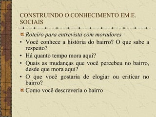CONSTRUINDO O CONHECIMENTO EM E. SOCIAIS Roteiro para entrevista com moradores Você conhece a história do bairro? O que sabe a respeito? Há quanto tempo mora aqui? Quais as mudanças que você percebeu no bairro, desde que mora aqui? O que você gostaria de elogiar ou criticar no bairro? Como você descreveria o bairro   