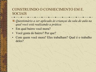 CONSTRUINDO O CONHECIMENTO EM E. SOCIAIS Questionário a ser aplicado às crianças da sala de aula na qual você está realizando a prática: Em qual bairro você mora? Você gosta do bairro? Por que? Com quem você mora? Eles trabalham? Qual é o trabalho deles? 