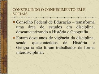 CONSTRUINDO O CONHECIMENTO EM E. SOCIAIS Conselho Federal de Educação – transforma uma área de estudos em disciplina, descaracterizando a História e Geografia. Foram doze anos de vigência da disciplina, sendo que,conteúdos de História e Geografia não foram trabalhados de forma interdisciplinar.  
